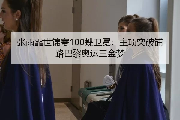 张雨霏世锦赛100蝶卫冕：主项突破铺路巴黎奥运三金梦